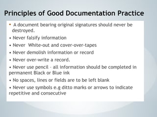Principles of Good Documentation Practice
• A document bearing original signatures should never be
destroyed.
• Never falsify information
• Never White-out and cover-over-tapes
• Never demolish information or record
• Never over-write a record.
• Never use pencil – all information should be completed in
permanent Black or Blue ink
• No spaces, lines or fields are to be left blank
• Never use symbols e.g ditto marks or arrows to indicate
repetitive and consecutive
 