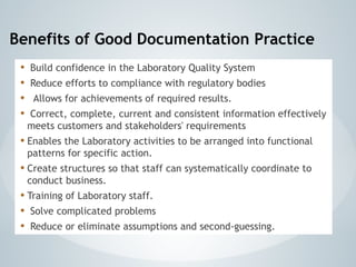 Benefits of Good Documentation Practice
• Build confidence in the Laboratory Quality System
• Reduce efforts to compliance with regulatory bodies
• Allows for achievements of required results.
• Correct, complete, current and consistent information effectively
meets customers and stakeholders' requirements
• Enables the Laboratory activities to be arranged into functional
patterns for specific action.
• Create structures so that staff can systematically coordinate to
conduct business.
• Training of Laboratory staff.
• Solve complicated problems
• Reduce or eliminate assumptions and second-guessing.
 