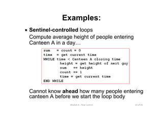 10 of 81Module 6 : Flow control
Examples:
• Sentinel-controlled loops
Compute average height of people entering
Canteen A in a day…
sum = count = 0
time = get current time
WHILE time < Canteen A closing time
height = get height of next guy
sum += height
count += 1
time = get current time
END WHILE
Cannot know ahead how many people entering
canteen A before we start the loop body
 