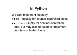 12 of 81Module 6 : Flow control
In Python
We can implement loops by:
• for – usually for counter-controlled loops
• while – usually for sentinel-controlled
loop, but may also be used to implement
counter-controlled loops
 