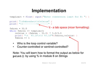 18 of 81Module 6 : Flow control
Implementation
• Who is the loop control variable?
• Counter-controlled or sentinel-controlled?
Note: You will learn how to format the output as below for
print() by using % in module 8 on Strings
t - a tab space (nicer formatting)
 