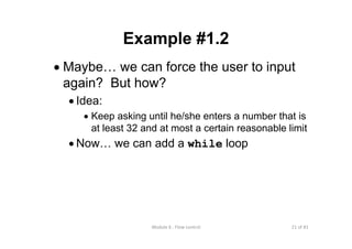 21 of 81Module 6 : Flow control
Example #1.2
• Maybe… we can force the user to input
again? But how?
• Idea:
• Keep asking until he/she enters a number that is
at least 32 and at most a certain reasonable limit
• Now… we can add a while loop
 