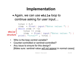 25 of 81Module 6 : Flow control
Implementation
• Again, we can use while loop to
continue asking for user input…
• Who is the loop control variable?
• Counter-controlled or sentinel-controlled?
• Any issue to ensure for this design?
[Make sure: sentinel value will not appear in normal cases]
while
structure
 