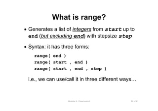 30 of 81Module 6 : Flow control
What is range?
• Generates a list of integers from start up to
end (but excluding end) with stepsize step
• Syntax: it has three forms:
range( end )
range( start , end )
range( start , end , step )
i.e., we can use/call it in three different ways…
 