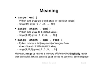 31 of 81Module 6 : Flow control
Meaning
• range( end )
- Python puts start to 0 and step to 1 (default values)
- range(11) gives [ 0 , 1 , 2 , … , 10 ]
• range( start , end )
- Python puts step to 1 (default value)
- range(1,11) gives [ 1 , 2 , 3 , … , 10 ]
• range( start , end , step )
- Python returns a list (sequence) of integers from
start to end-1 with stepsize step
- range(1,11,2) gives [ 1 , 3 , 5 , …, 9 ]
However, range() returns a memory efficient object implicitly rather
than an explicit list; we can use list to see its contents, see next page
 