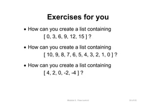 33 of 81Module 6 : Flow control
Exercises for you
• How can you create a list containing
[ 0, 3, 6, 9, 12, 15 ] ?
• How can you create a list containing
[ 10, 9, 8, 7, 6, 5, 4, 3, 2, 1, 0 ] ?
• How can you create a list containing
[ 4, 2, 0, -2, -4 ] ?
 