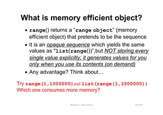 34 of 81Module 6 : Flow control
What is memory efficient object?
• range() returns a “range object” (memory
efficient object) that pretends to be the sequence
• It is an opaque sequence which yields the same
values as "list(range())”,but NOT storing every
single value explicitly; it generates values for you
only when you use its contents (on demand)
• Any advantage? Think about…
Try range(1,1000000)and list(range(1,1000000))
Which one consumes more memory?
 