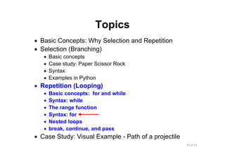 35 of 81Module 6 : Flow control
Topics
• Basic Concepts: Why Selection and Repetition
• Selection (Branching)
• Basic concepts
• Case study: Paper Scissor Rock
• Syntax
• Examples in Python
• Repetition (Looping)
• Basic concepts: for and while
• Syntax: while
• The range function
• Syntax: for
• Nested loops
• break, continue, and pass
• Case Study: Visual Example - Path of a projectile
 