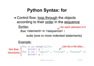 36 of 81Module 6 : Flow control
Python Syntax: for
• Control flow: loop through the objects
according to their order in the sequence
Syntax:
for <element> in <sequence> :
suite (one or more indented statements)
Example:
for each element in it
two for
structures
can be a list also…
 