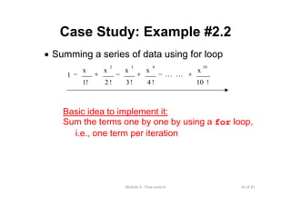 41 of 81Module 6 : Flow control
Case Study: Example #2.2
• Summing a series of data using for loop
!10
x
!4
x
!3
x
!2
x
1!
x
1
10432
+−+−+− LL
Basic idea to implement it:
Sum the terms one by one by using a for loop,
i.e., one term per iteration
 