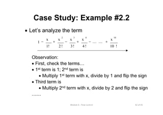 42 of 81Module 6 : Flow control
Case Study: Example #2.2
• Let’s analyze the term
Observation:
• First, check the terms…
• 1st term is 1; 2nd term is
• Multiply 1st term with x, divide by 1 and flip the sign
• Third term is
• Multiply 2nd term with x, divide by 2 and flip the sign
……
!10
x
!4
x
!3
x
!2
x
1!
x
1
10432
+−+−+− LL
 