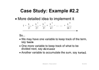 43 of 81Module 6 : Flow control
Case Study: Example #2.2
• More detailed idea to implement it
So...
• We may have one variable to keep track of the term,
say term
• One more variable to keep track of what to be
divided next, say divisor
• Another variable to accumulate the sum, say total
!10
x
!4
x
!3
x
!2
x
1!
x
1
10432
+−+−+− LL
 