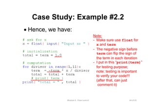 44 of 81Module 6 : Flow control
Case Study: Example #2.2
• Hence, we have:
Note:
- Make sure use float for
x and term
- The negative sign before
term can flip the sign of
the term in each iteration
- I put in this “print(term)”
for testing purpose;
note: testing is important
to verify your code!!!
(after that, can just
comment it)
 