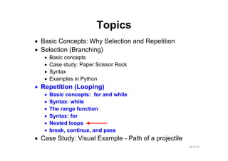 46 of 81Module 6 : Flow control
Topics
• Basic Concepts: Why Selection and Repetition
• Selection (Branching)
• Basic concepts
• Case study: Paper Scissor Rock
• Syntax
• Examples in Python
• Repetition (Looping)
• Basic concepts: for and while
• Syntax: while
• The range function
• Syntax: for
• Nested loops
• break, continue, and pass
• Case Study: Visual Example - Path of a projectile
 