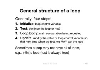 5 of 81Module 6 : Flow control
General structure of a loop
Generally, four steps:
1. Initialize: loop control variable
2. Test: continue the loop or not?
3. Loop body: main computation being repeated
4. Update: modify the value of loop control variable so
that next time when we test, we MAY exit the loop
Sometimes a loop may not have all of them,
e.g., infinite loop (test is always true)
 