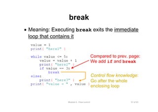 57 of 81Module 6 : Flow control
break
• Meaning: Executing break exits the immediate
loop that contains it
Compared to prev. page:
We add if and break
Control flow knowledge:
Go after the whole
enclosing loop
 