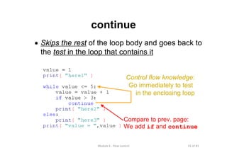 61 of 81Module 6 : Flow control
continue
• Skips the rest of the loop body and goes back to
the test in the loop that contains it
Compare to prev. page:
We add if and continue
Control flow knowledge:
Go immediately to test
in the enclosing loop
 
