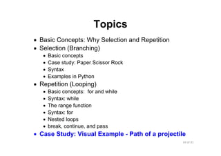64 of 81Module 6 : Flow control
Topics
• Basic Concepts: Why Selection and Repetition
• Selection (Branching)
• Basic concepts
• Case study: Paper Scissor Rock
• Syntax
• Examples in Python
• Repetition (Looping)
• Basic concepts: for and while
• Syntax: while
• The range function
• Syntax: for
• Nested loops
• break, continue, and pass
• Case Study: Visual Example - Path of a projectile
 