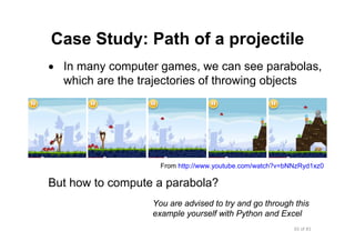 65 of 81Module 6 : Flow control
Case Study: Path of a projectile
• In many computer games, we can see parabolas,
which are the trajectories of throwing objects
But how to compute a parabola?
From http://www.youtube.com/watch?v=bNNzRyd1xz0
You are advised to try and go through this
example yourself with Python and Excel
 