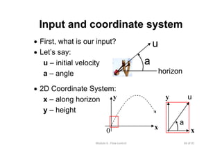 66 of 81Module 6 : Flow control
Input and coordinate system
• First, what is our input?
• Let’s say:
u – initial velocity
a – angle
• 2D Coordinate System:
x – along horizon
y – height
0
y
x
u
horizon
a
x
y u
a
 