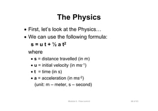 68 of 81Module 6 : Flow control
The Physics
• First, let’s look at the Physics…
• We can use the following formula:
s = u t + ½ a t2
where
• s = distance travelled (in m)
• u = initial velocity (in ms-1)
• t = time (in s)
• a = acceleration (in ms-2)
(unit: m – meter, s – second)
 