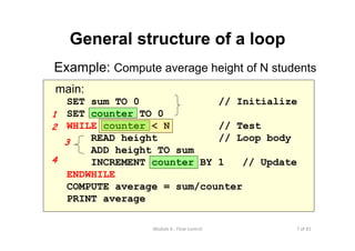 7 of 81Module 6 : Flow control
main:
SET sum TO 0 // Initialize
SET counter TO 0
WHILE counter < N // Test
READ height // Loop body
ADD height TO sum
INCREMENT counter BY 1 // Update
ENDWHILE
COMPUTE average = sum/counter
PRINT average
General structure of a loop
Example: Compute average height of N students
1
2
3
4
 
