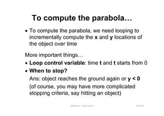 70 of 81Module 6 : Flow control
To compute the parabola…
• To compute the parabola, we need looping to
incrementally compute the x and y locations of
the object over time
More important things…
• Loop control variable: time t and t starts from 0
• When to stop?
Ans: object reaches the ground again or y < 0
(of course, you may have more complicated
stopping criteria, say hitting an object)
 