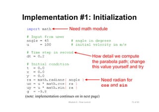 71 of 81Module 6 : Flow control
Implementation #1: Initialization
(note: implementation continues on in next page)
How detail we compute
the parabola path; change
this value yourself and try
Need radian for
cos and sin
Need math module
 