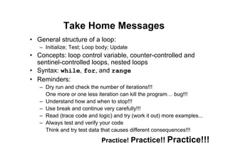 79 of 81Module 6 : Flow control
Take Home Messages
• General structure of a loop:
– Initialize; Test; Loop body; Update
• Concepts: loop control variable, counter-controlled and
sentinel-controlled loops, nested loops
• Syntax: while, for, and range
• Reminders:
– Dry run and check the number of iterations!!!
One more or one less iteration can kill the program… bug!!!
– Understand how and when to stop!!!
– Use break and continue very carefully!!!
– Read (trace code and logic) and try (work it out) more examples...
– Always test and verify your code
Think and try test data that causes different consequences!!!
Practice! Practice!! Practice!!!
 