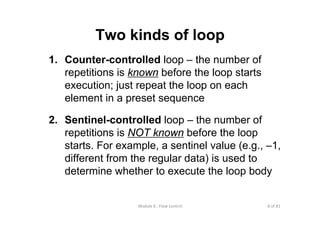 8 of 81Module 6 : Flow control
Two kinds of loop
1. Counter-controlled loop – the number of
repetitions is known before the loop starts
execution; just repeat the loop on each
element in a preset sequence
2. Sentinel-controlled loop – the number of
repetitions is NOT known before the loop
starts. For example, a sentinel value (e.g., –1,
different from the regular data) is used to
determine whether to execute the loop body
 