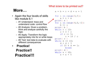 80 of 81Module 6 : Flow control
More…
• Again the four levels of skills
like module 6.1
– #1 Understand: trace and
understand code: control flow
– #2 Analysis: Given a problem,
think and analyze carefully the
logic
– #3 Apply: Transform the logic
appropriately into for or while loops
– #4 Test: test data to evaluate with
different consequences
• Practice!
Practice!!
Practice!!!
What is/are to be printed out?
 
