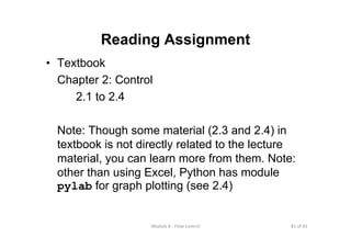 81 of 81Module 6 : Flow control
Reading Assignment
• Textbook
Chapter 2: Control
2.1 to 2.4
Note: Though some material (2.3 and 2.4) in
textbook is not directly related to the lecture
material, you can learn more from them. Note:
other than using Excel, Python has module
pylab for graph plotting (see 2.4)
 