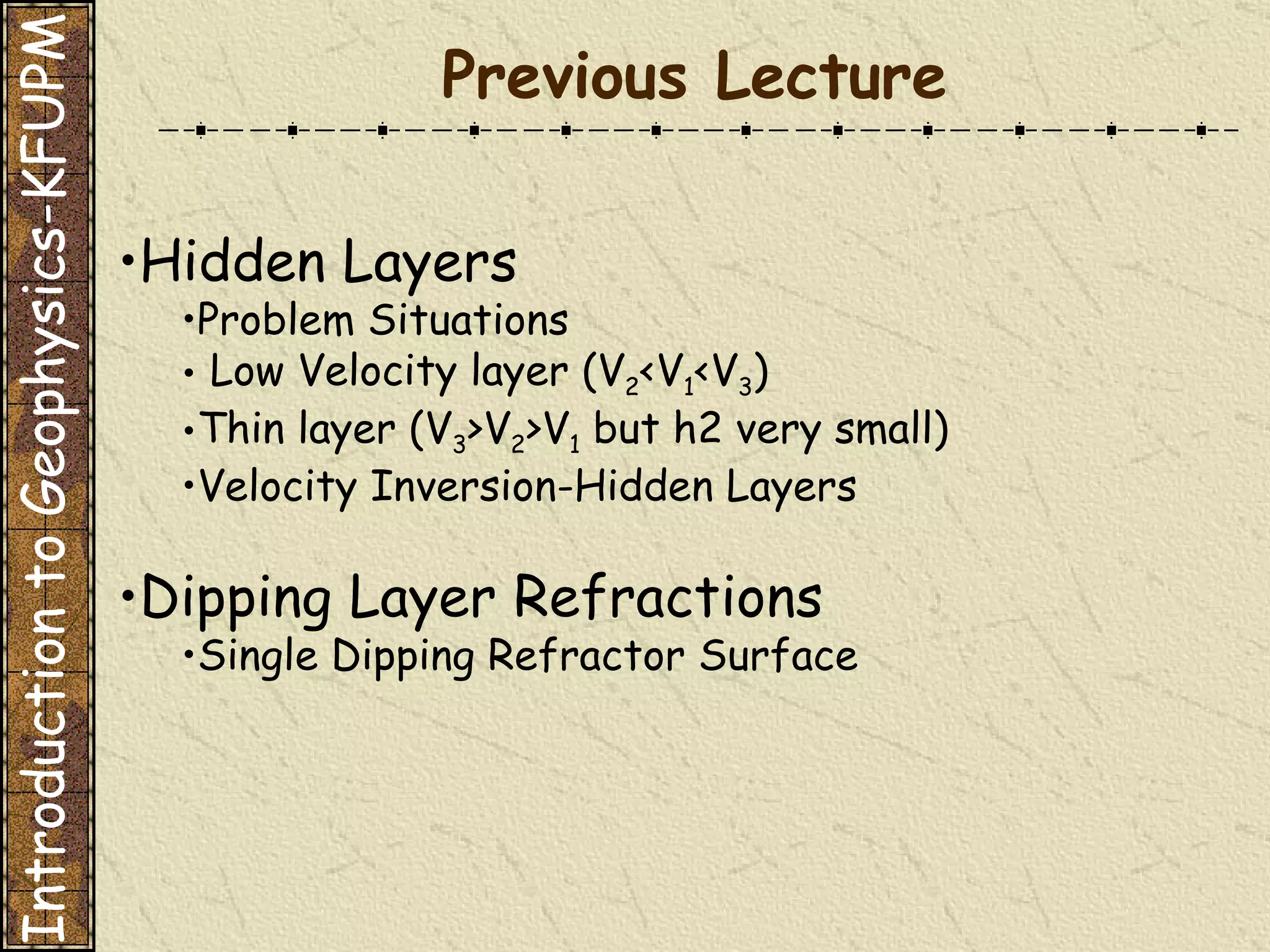 Previous Lecture Hidden Layers   Problem Situations    Low Velocity layer (V 2 <V 1 <V 3 )  Thin layer (V 3 >V 2 >V 1  but h2 very small)  Velocity Inversion-Hidden Layers  Dipping Layer Refractions Single Dipping Refractor Surface   Introduction to Geophysics-KFUPM 