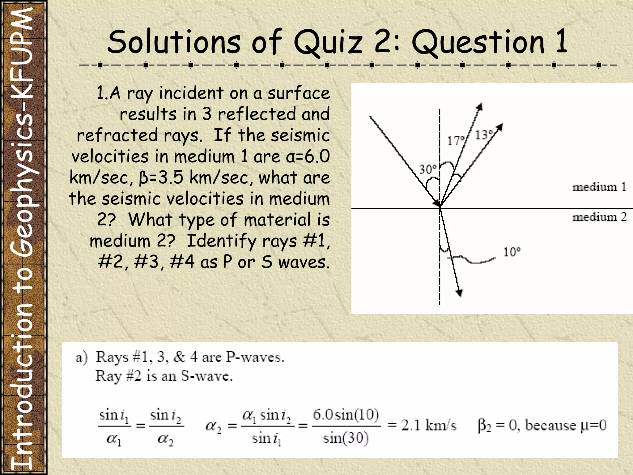 A ray incident on a surface results in 3 reflected and refracted rays.  If the seismic velocities in medium 1 are α=6.0 km/sec, β=3.5 km/sec, what are the seismic velocities in medium 2?  What type of material is medium 2?  Identify rays #1, #2, #3, #4 as P or S waves. Solutions of Quiz 2: Question 1 Introduction to Geophysics-KFUPM 