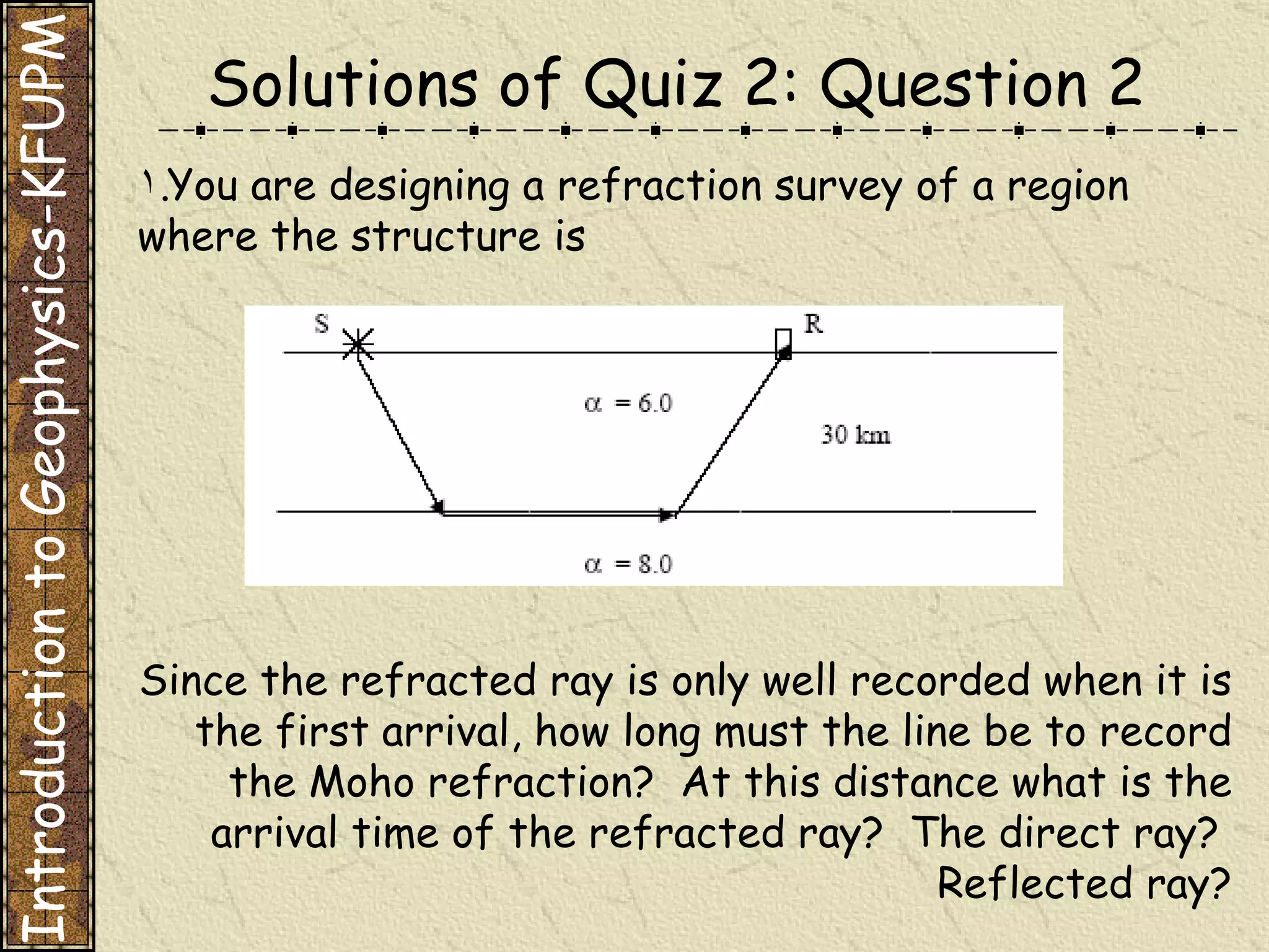 You are designing a refraction survey of a region where the structure is Since the refracted ray is only well recorded when it is the first arrival, how long must the line be to record the Moho refraction?  At this distance what is the arrival time of the refracted ray?  The direct ray?  Reflected ray? Solutions of Quiz 2: Question 2 Introduction to Geophysics-KFUPM 