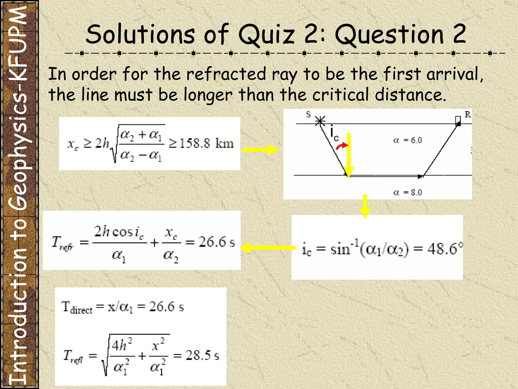 Solutions of Quiz 2: Question 2 Introduction to Geophysics-KFUPM In order for the refracted ray to be the first arrival, the line must be longer than the critical distance. i c 