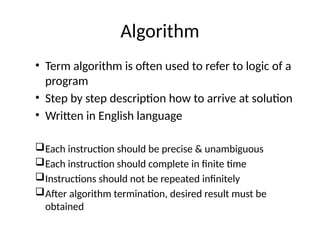Algorithm
• Term algorithm is often used to refer to logic of a
program
• Step by step description how to arrive at solution
• Written in English language
Each instruction should be precise & unambiguous
Each instruction should complete in finite time
Instructions should not be repeated infinitely
After algorithm termination, desired result must be
obtained
 