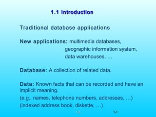 1.1 Introduction1.1 Introduction
Traditional database applications
New applications: multimedia databases,
geographic information system,
data warehouses, …
Database: A collection of related data.
Data: Known facts that can be recorded and have an
implicit meaning.
(e.g., names, telephone numbers, addresses, …)
(indexed address book, diskette, …)
1-21-2 1-1-11
 
