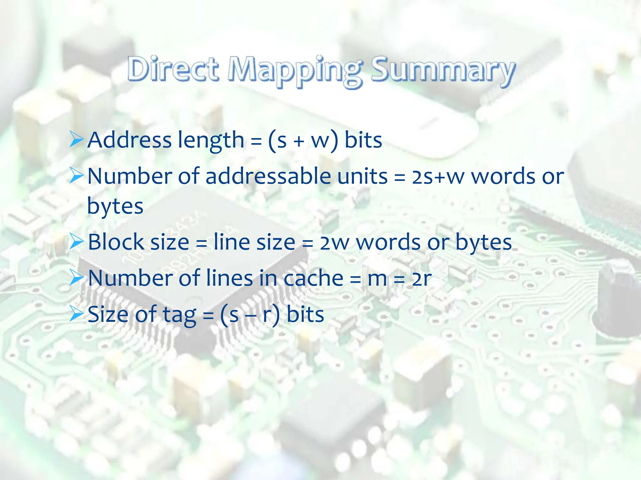 Address length = (s + w) bits
Number of addressable units = 2s+w words or
bytes
Block size = line size = 2w words or bytes
Number of lines in cache = m = 2r
Size of tag = (s – r) bits
 