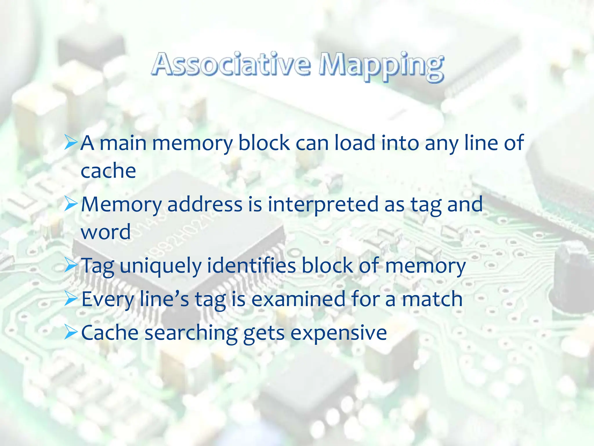 A main memory block can load into any line of
cache
Memory address is interpreted as tag and
word
Tag uniquely identifies block of memory
Every line’s tag is examined for a match
Cache searching gets expensive
 