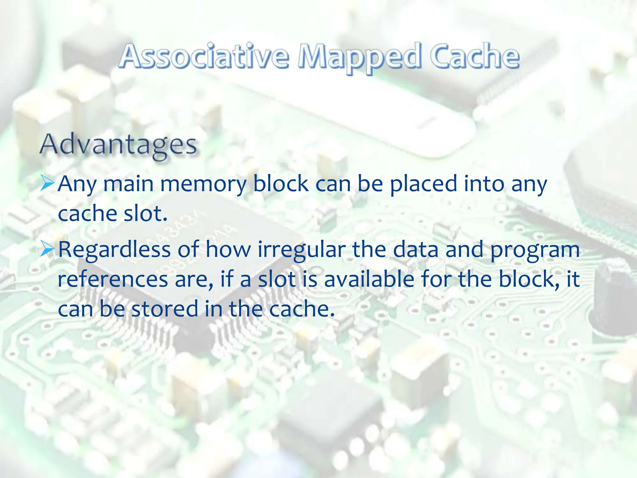 Any main memory block can be placed into any
cache slot.
Regardless of how irregular the data and program
references are, if a slot is available for the block, it
can be stored in the cache.
 