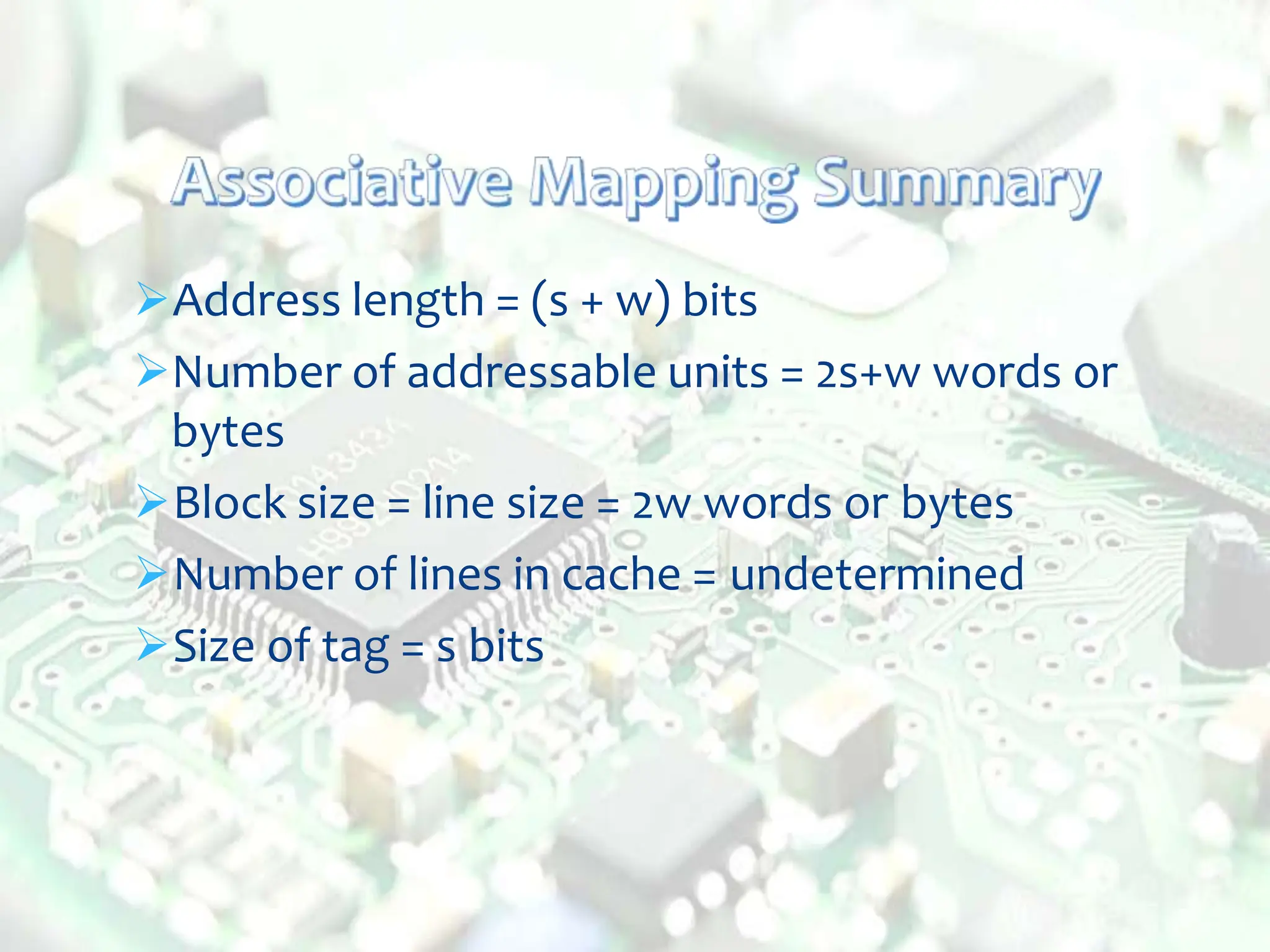 Address length = (s + w) bits
Number of addressable units = 2s+w words or
bytes
Block size = line size = 2w words or bytes
Number of lines in cache = undetermined
Size of tag = s bits
 