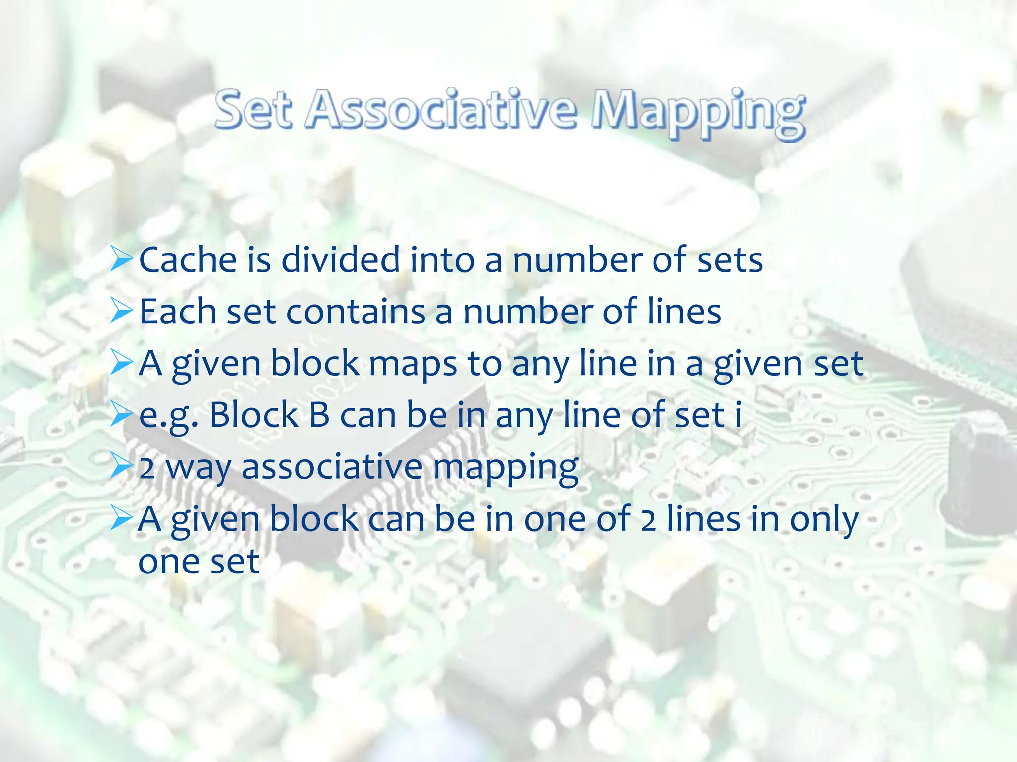 Cache is divided into a number of sets
Each set contains a number of lines
A given block maps to any line in a given set
e.g. Block B can be in any line of set i
2 way associative mapping
A given block can be in one of 2 lines in only
one set
 