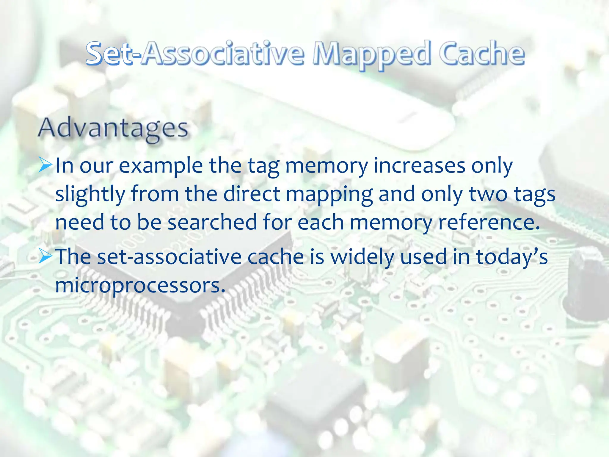 In our example the tag memory increases only
slightly from the direct mapping and only two tags
need to be searched for each memory reference.
The set-associative cache is widely used in today’s
microprocessors.
 