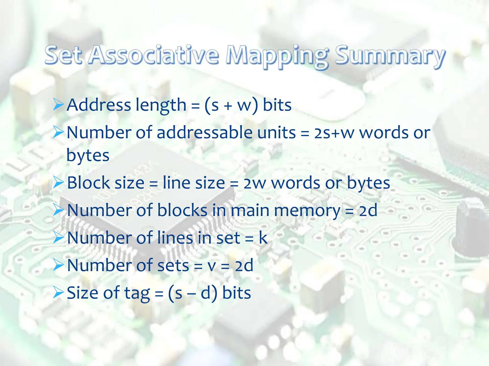 Address length = (s + w) bits
Number of addressable units = 2s+w words or
bytes
Block size = line size = 2w words or bytes
Number of blocks in main memory = 2d
Number of lines in set = k
Number of sets = v = 2d
Size of tag = (s – d) bits
 