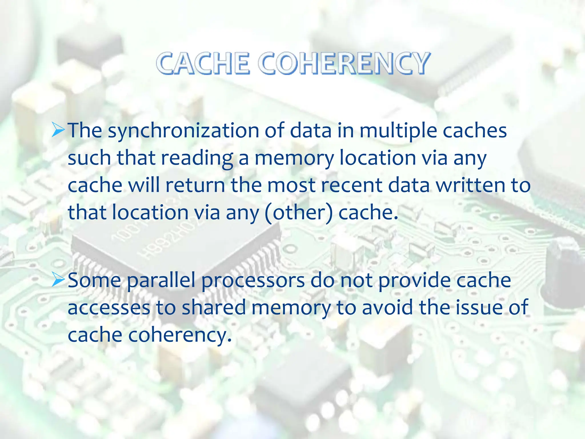 The synchronization of data in multiple caches
such that reading a memory location via any
cache will return the most recent data written to
that location via any (other) cache.
Some parallel processors do not provide cache
accesses to shared memory to avoid the issue of
cache coherency.
 