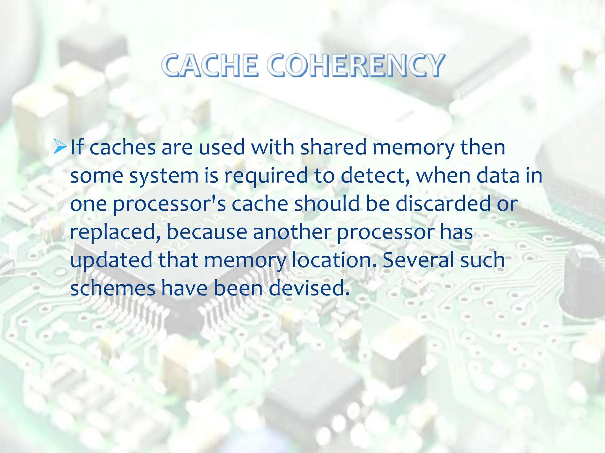 If caches are used with shared memory then
some system is required to detect, when data in
one processor's cache should be discarded or
replaced, because another processor has
updated that memory location. Several such
schemes have been devised.
 