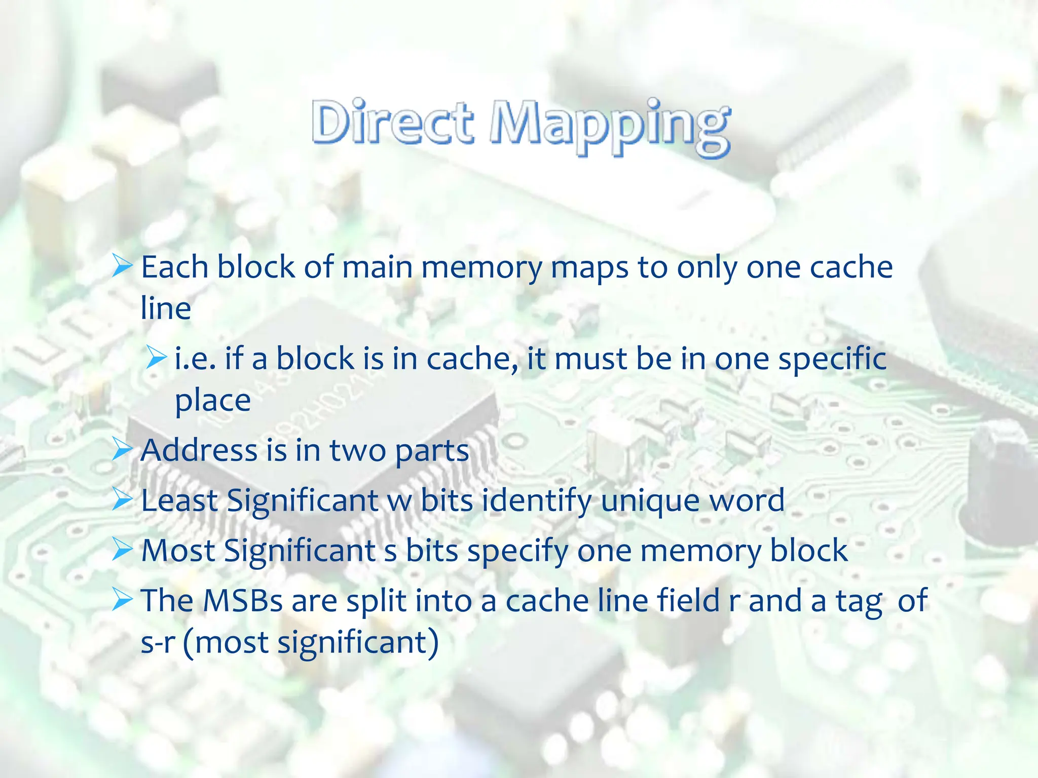 Each block of main memory maps to only one cache
line
i.e. if a block is in cache, it must be in one specific
place
Address is in two parts
Least Significant w bits identify unique word
Most Significant s bits specify one memory block
The MSBs are split into a cache line field r and a tag of
s-r (most significant)
 
