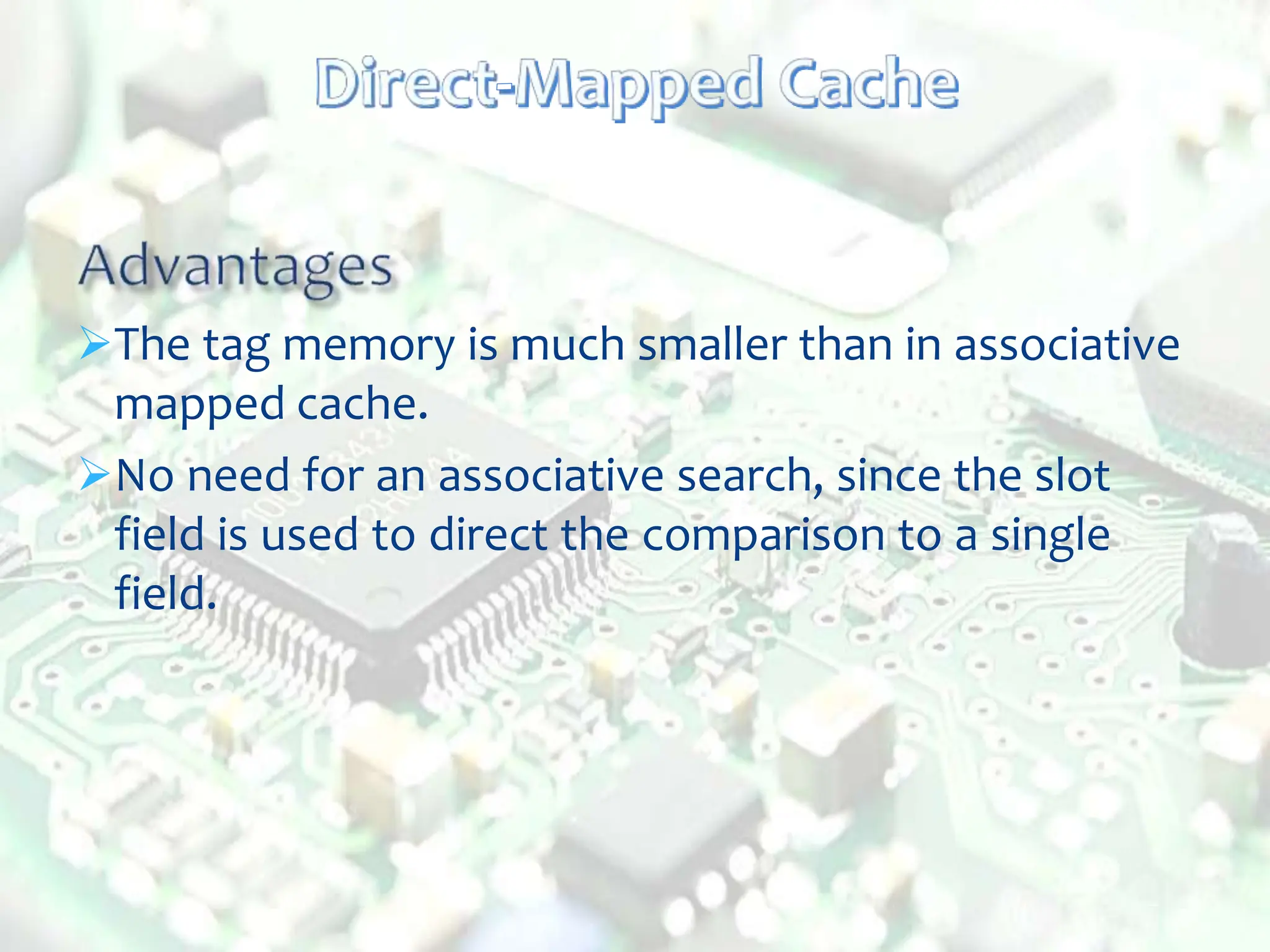 The tag memory is much smaller than in associative
mapped cache.
No need for an associative search, since the slot
field is used to direct the comparison to a single
field.
 