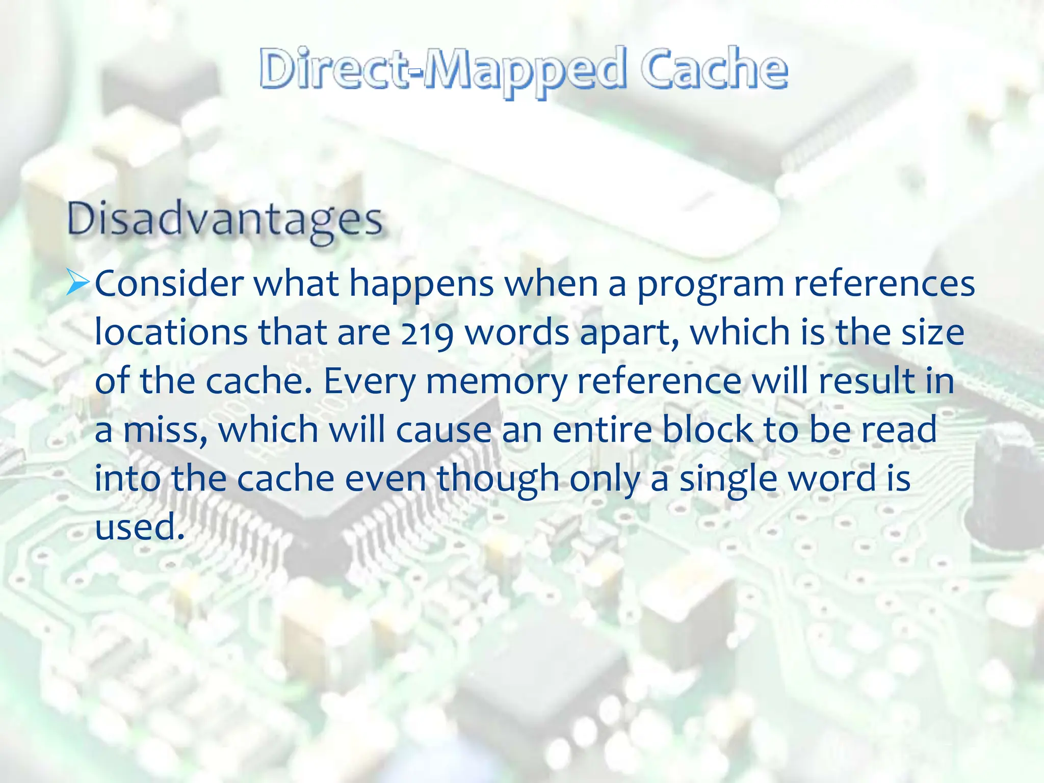 Consider what happens when a program references
locations that are 219 words apart, which is the size
of the cache. Every memory reference will result in
a miss, which will cause an entire block to be read
into the cache even though only a single word is
used.
 